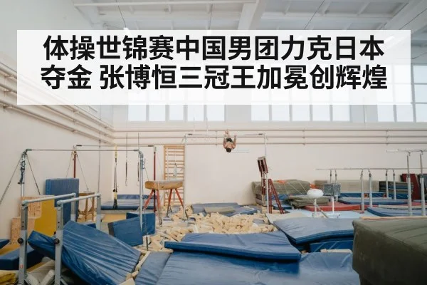 体操世锦赛中国男团力克日本夺金 张博恒三冠王加冕创辉煌